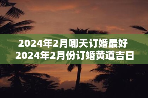 2024年2月哪天订婚最好 2024年2月份订婚黄道吉日