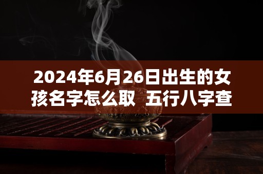 2024年6月26日出生的女孩名字怎么取  五行八字查询