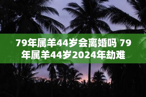 79年属羊44岁会离婚吗 79年属羊44岁2024年劫难