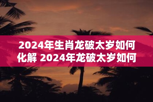 2024年生肖龙破太岁如何化解 2024年龙破太岁如何化解