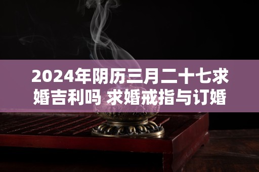 2024年阴历三月二十七求婚吉利吗 求婚戒指与订婚戒指的区别