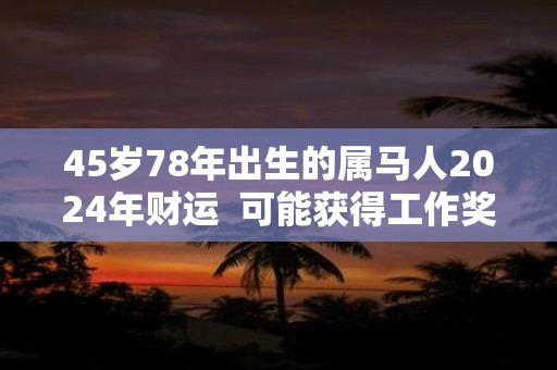 45岁78年出生的属马人2024年财运  可能获得工作奖金