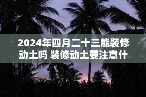 2024年四月二十三能装修动土吗 装修动土要注意什么事项