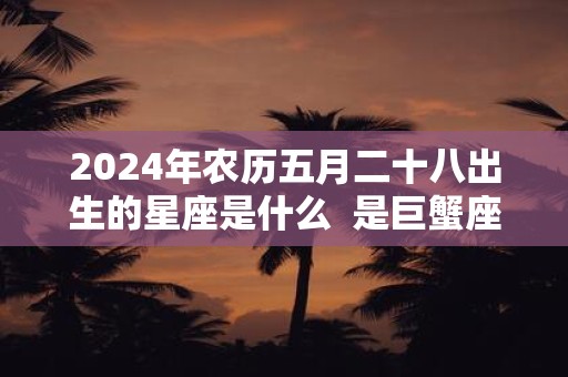 2024年农历五月二十八出生的星座是什么  是巨蟹座吗