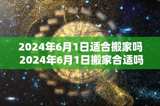 2024年6月1日适合搬家吗 2024年6月1日搬家合适吗