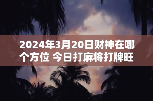 2024年3月20日财神在哪个方位 今日打麻将打牌旺运方位