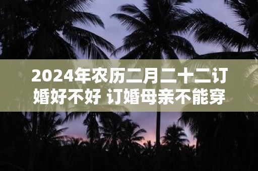 2024年农历二月二十二订婚好不好 订婚母亲不能穿的颜色