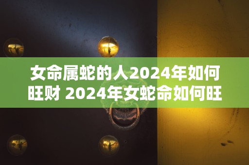 女命属蛇的人2024年如何旺财 2024年女蛇命如何旺财