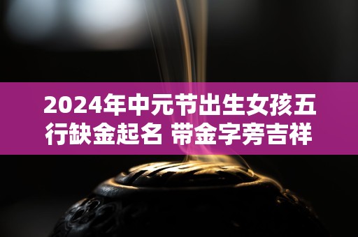 2024年中元节出生女孩五行缺金起名 带金字旁吉祥好名推荐