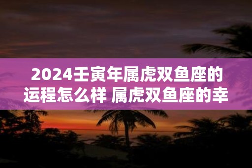 2024壬寅年属虎双鱼座的运程怎么样 属虎双鱼座的幸运数字