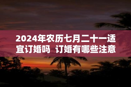 2024年农历七月二十一适宜订婚吗  订婚有哪些注意讲究