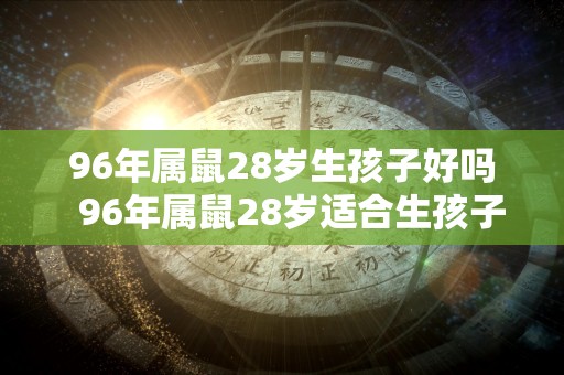 96年属鼠28岁生孩子好吗  96年属鼠28岁适合生孩子吗