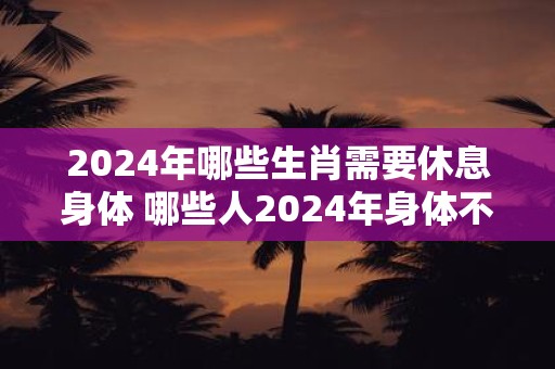 2024年哪些生肖需要休息身体 哪些人2024年身体不好