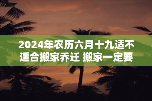 2024年农历六月十九适不适合搬家乔迁 搬家一定要请客吗