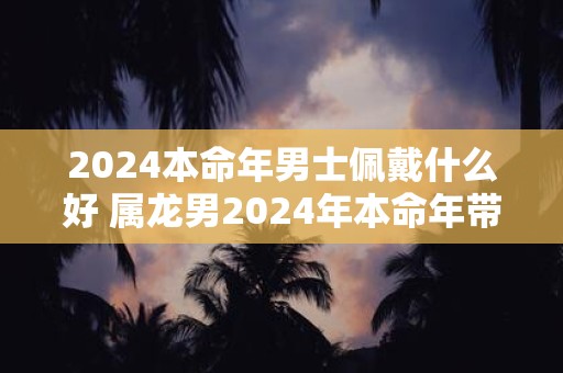 2024本命年男士佩戴什么好 属龙男2024年本命年带什么好