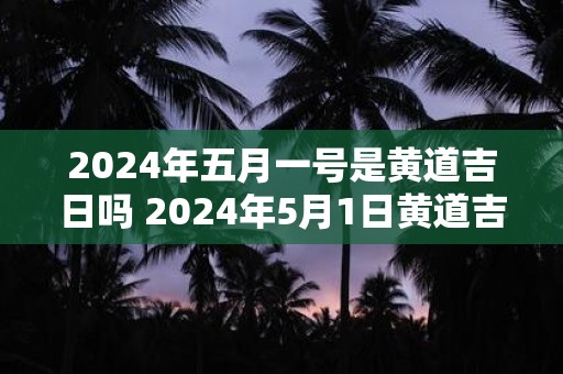 2024年五月一号是黄道吉日吗 2024年5月1日黄道吉日