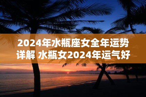 2024年水瓶座女全年运势详解 水瓶女2024年运气好不好