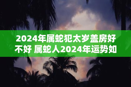 2024年属蛇犯太岁盖房好不好 属蛇人2024年运势如何