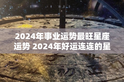 2024年事业运势最旺星座运势 2024年好运连连的星座女