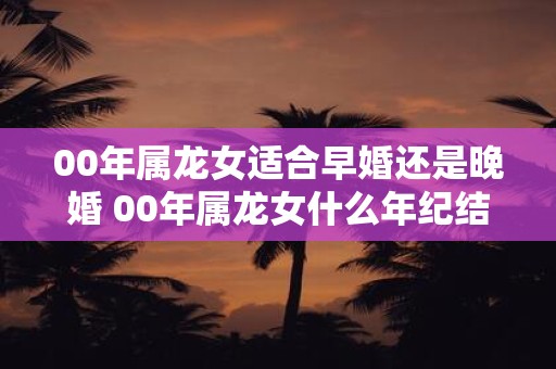 00年属龙女适合早婚还是晚婚 00年属龙女什么年纪结婚最好