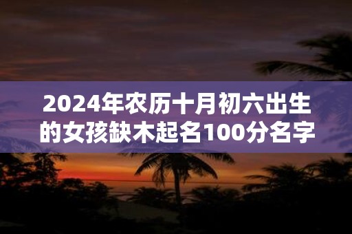 2024年农历十月初六出生的女孩缺木起名100分名字推荐！