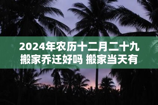 2024年农历十二月二十九搬家乔迁好吗 搬家当天有什么讲究