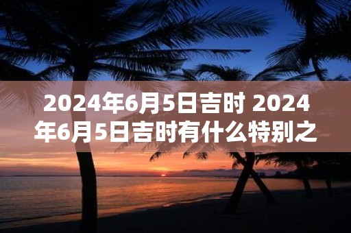 2024年6月5日吉时 2024年6月5日吉时有什么特别之处