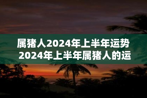 属猪人2024年上半年运势 2024年上半年属猪人的运势如何