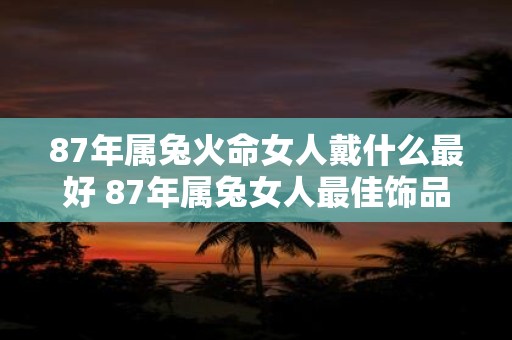 87年属兔火命女人戴什么最好 87年属兔女人最佳饰品是什么