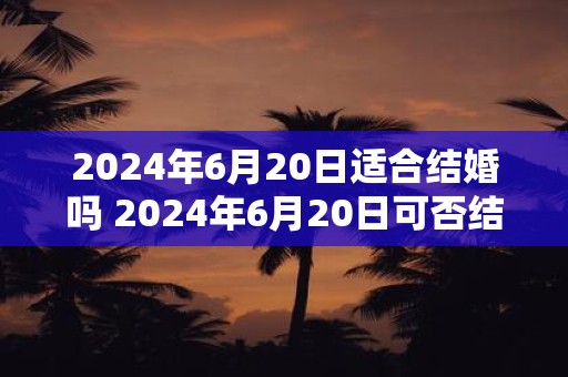 2024年6月20日适合结婚吗 2024年6月20日可否结婚