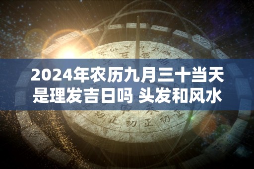 2024年农历九月三十当天是理发吉日吗 头发和风水的关系