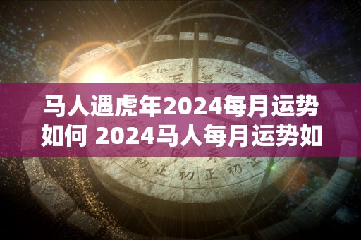 马人遇虎年2024每月运势如何 2024马人每月运势如何