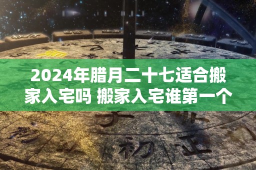 2024年腊月二十七适合搬家入宅吗 搬家入宅谁第一个进门