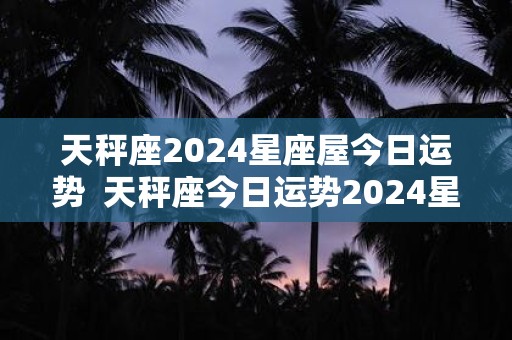 天秤座2024星座屋今日运势  天秤座今日运势2024星座屋