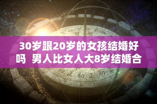 30岁跟20岁的女孩结婚好吗  男人比女人大8岁结婚合适吗