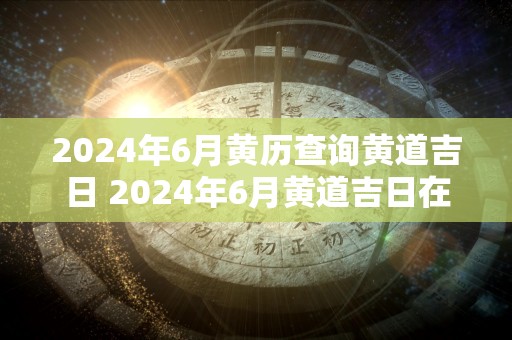 2024年6月黄历查询黄道吉日 2024年6月黄道吉日在哪