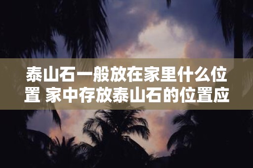 泰山石一般放在家里什么位置 家中存放泰山石的位置应该怎样选择