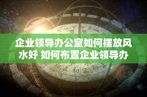 企业领导办公室如何摆放风水好 如何布置企业领导办公室好风水