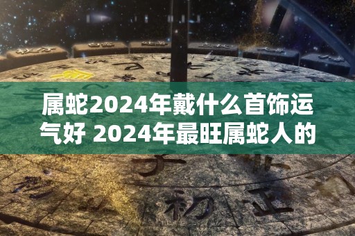 属蛇2024年戴什么首饰运气好 2024年最旺属蛇人的吉祥物