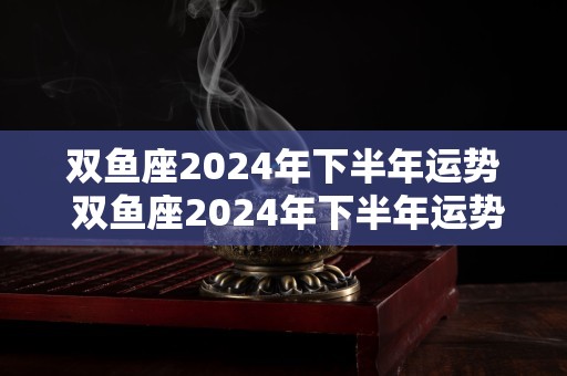 双鱼座2024年下半年运势 双鱼座2024年下半年运势如何