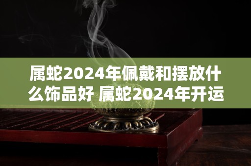 属蛇2024年佩戴和摆放什么饰品好 属蛇2024年开运吉祥物