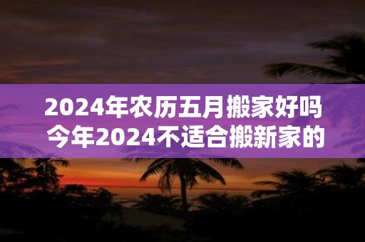 2024年农历五月搬家好吗 今年2024不适合搬新家的生肖