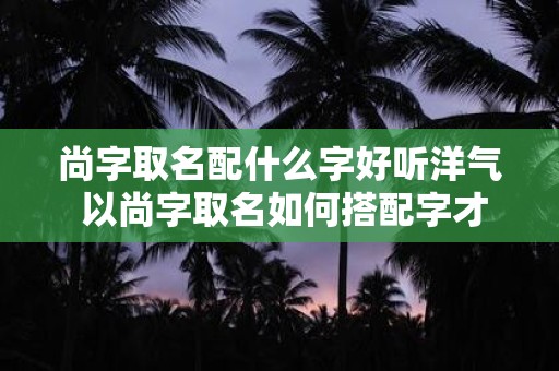 尚字取名配什么字好听洋气 以尚字取名如何搭配字才好听洋气