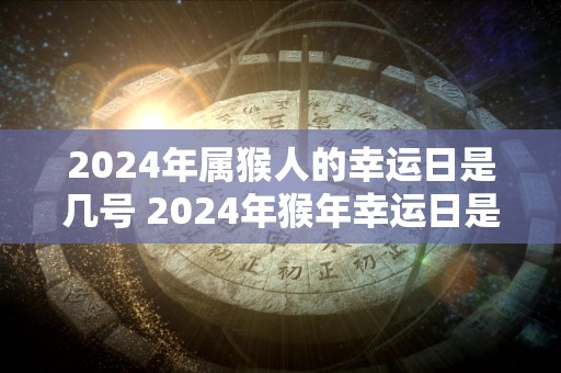 2024年属猴人的幸运日是几号 2024年猴年幸运日是哪天