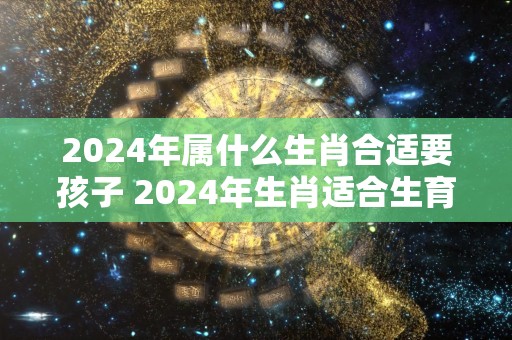 2024年属什么生肖合适要孩子 2024年生肖适合生育吗