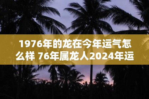 1976年的龙在今年运气怎么样 76年属龙人2024年运势