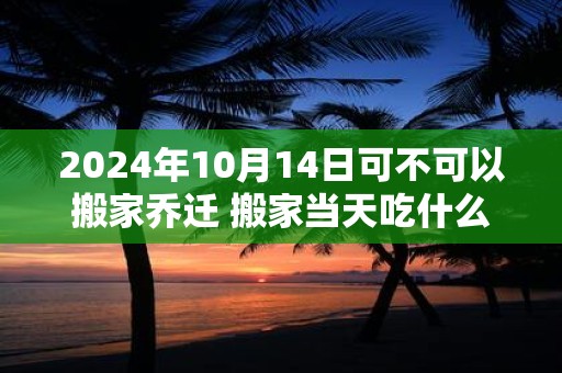 2024年10月14日可不可以搬家乔迁 搬家当天吃什么吉利