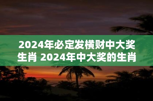 2024年必定发横财中大奖生肖 2024年中大奖的生肖是什么