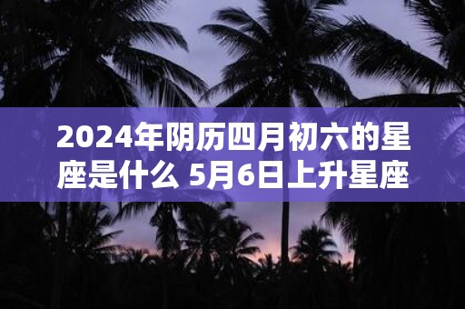 2024年阴历四月初六的星座是什么 5月6日上升星座是什么