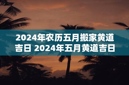 2024年农历五月搬家黄道吉日 2024年五月黄道吉日搬家